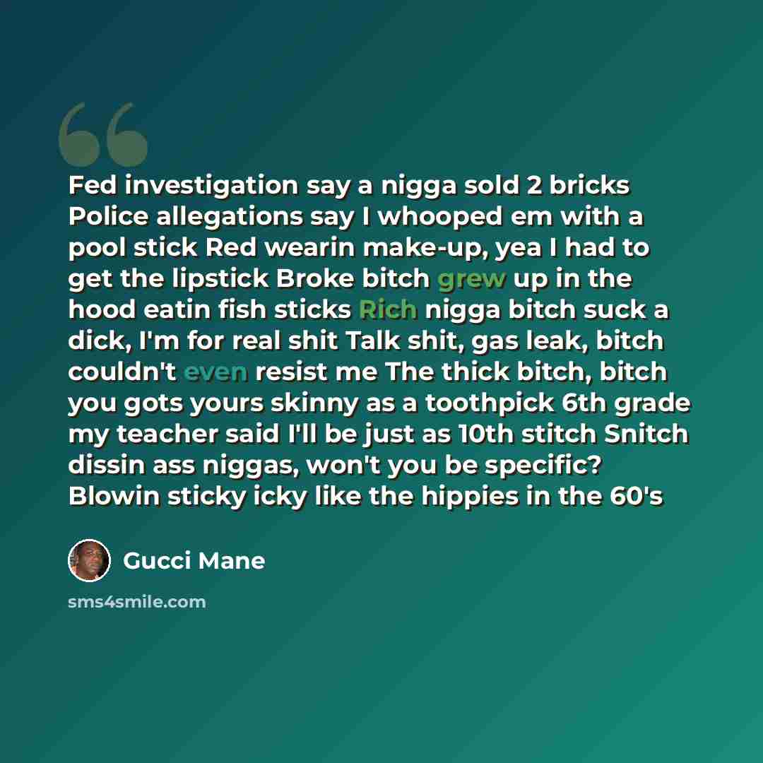 “Fed investigation say a nigga sold 2 bricks Police allegations say I whooped em with a pool stick Red wearin make-up, yea I had to get the lipstick Broke bitch grew up in the hood eatin fish sticks Rich nigga bitch suck a dick, I'm for real shit Talk shit, gas leak, bitch couldn't even resist me…” quote by Gucci Mane