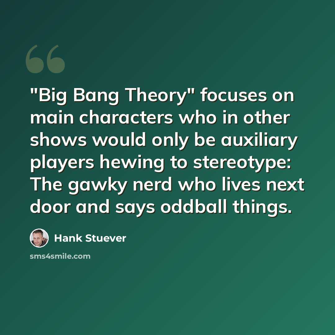 “"Big Bang Theory" focuses on main characters who in other shows would only be auxiliary players hewing to stereotype: The gawky nerd who lives next door and says oddball things.” quote by Hank Stuever