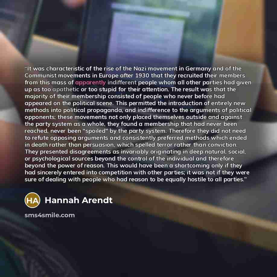 “It was characteristic of the rise of the Nazi movement in Germany and of the Communist movements in Europe after 1930 that they recruited their members from this mass of apparently indifferent people whom all other parties had given up as too apathetic or too stupid for their attention. The result…” quote by Hannah Arendt