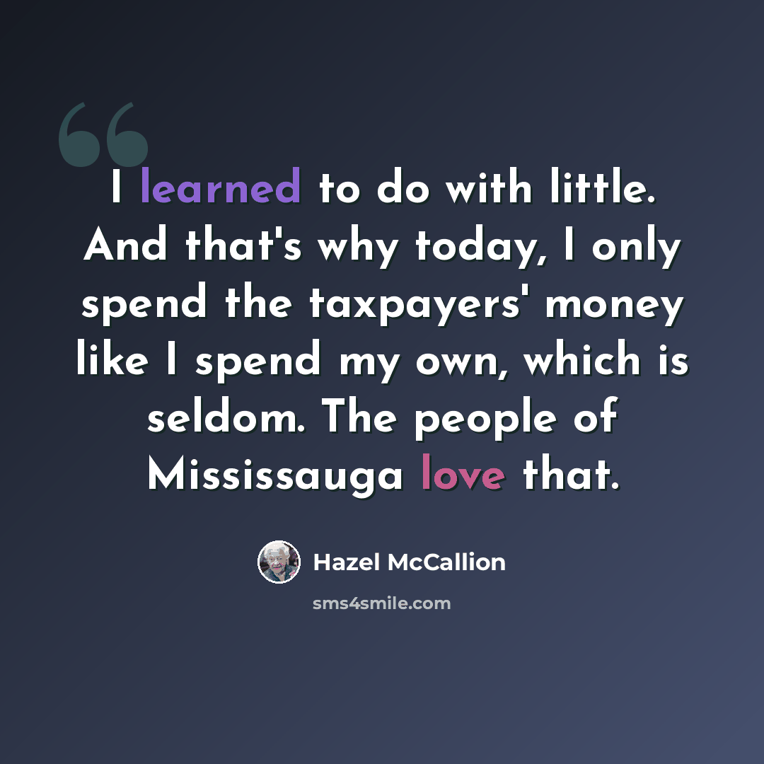 “I learned to do with little. And that's why today, I only spend the taxpayers' money like I spend my own, which is seldom. The people of Mississauga love that.” quote by Hazel McCallion