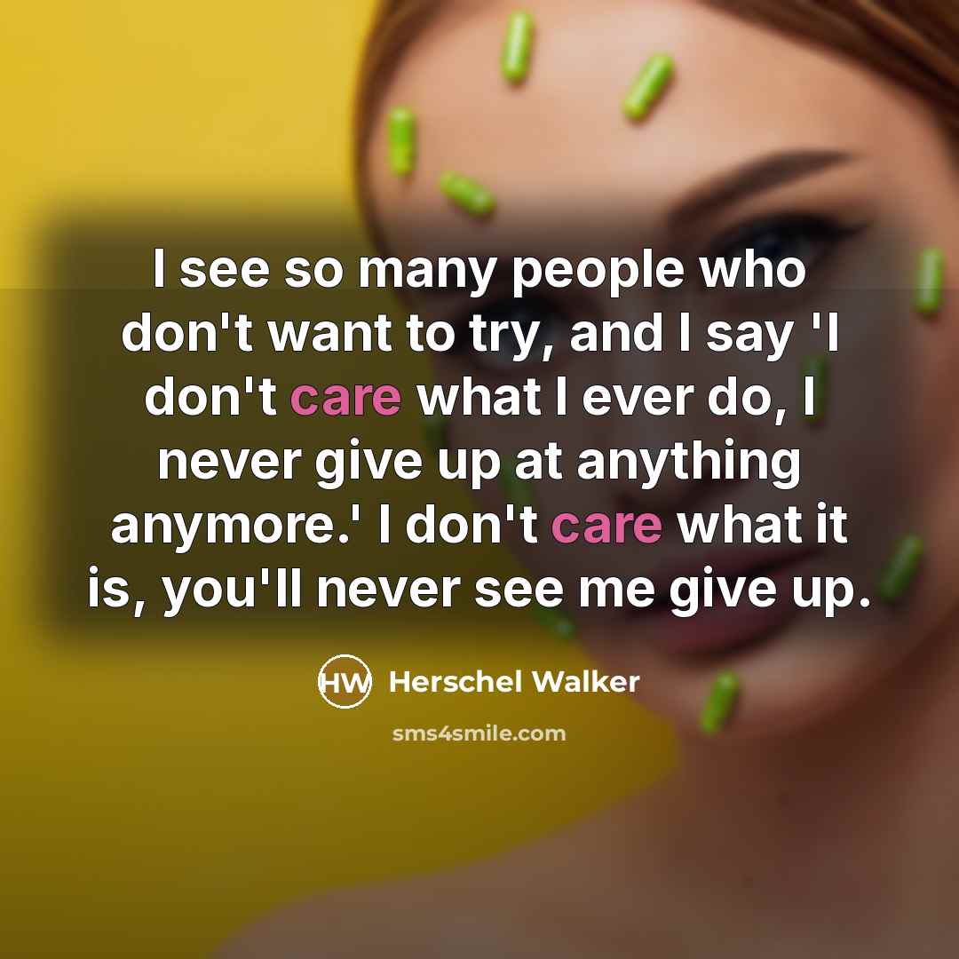 “I see so many people who don't want to try, and I say 'I don't care what I ever do, I never give up at anything anymore.' I don't care what it is, you'll never see me give up.” quote by Herschel Walker