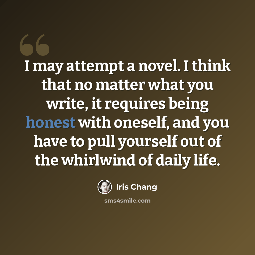 “I may attempt a novel. I think that no matter what you write, it requires being honest with oneself, and you have to pull yourself out of the whirlwind of daily life.” quote by Iris Chang
