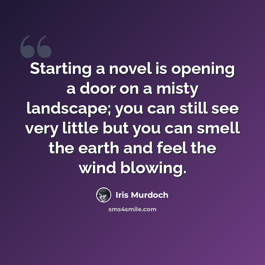 “Starting a novel is opening a door on a misty landscape; you can still see very little but you can smell the earth and feel the wind blowing.” quote by Iris Murdoch