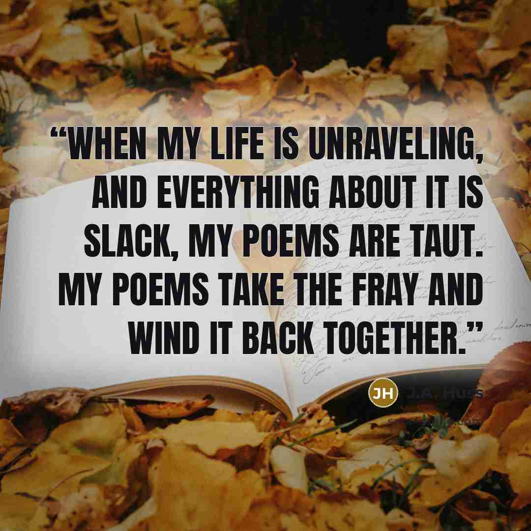 “When my life is unraveling, and everything about it is slack, my poems are taut. My poems take the fray and wind it back together.” quote by J.A. Huss
