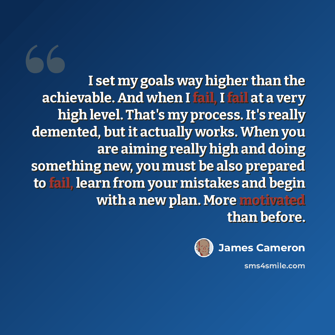 “I set my goals way higher than the achievable. And when I fail, I fail at a very high level. That's my process. It's really demented, but it actually works. When you are aiming really high and doing something new, you must be also prepared to fail, learn from your mistakes and begin with a new…” quote by James Cameron