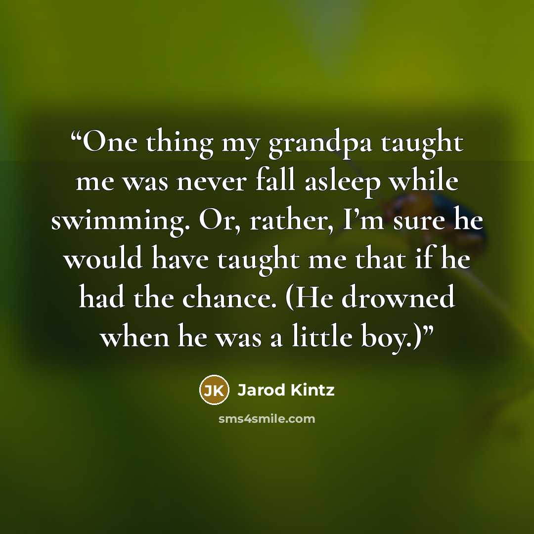 “One thing my grandpa taught me was never fall asleep while swimming. Or, rather, I’m sure he would have taught me that if he had the chance. (He drowned when he was a little boy.)” quote by Jarod Kintz