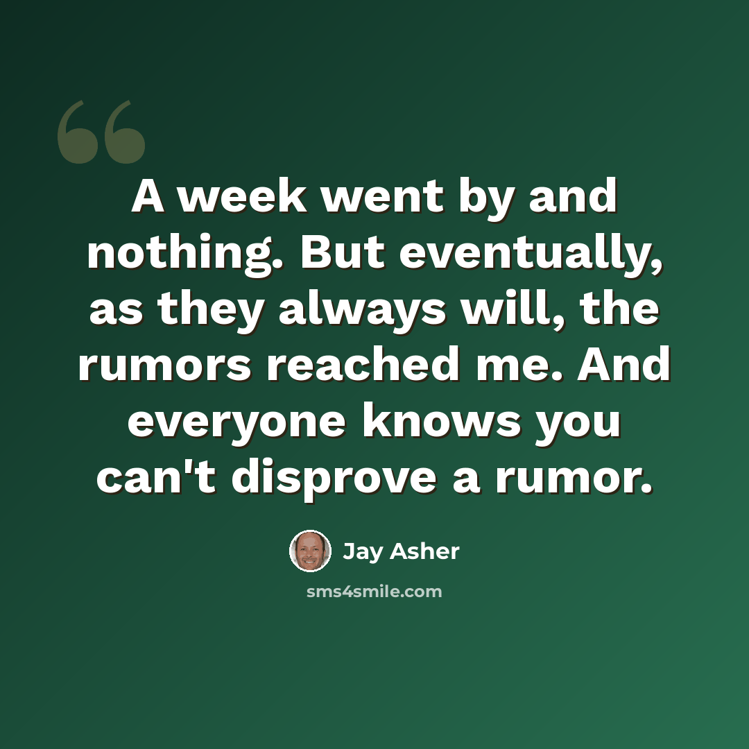 “A week went by and nothing. But eventually, as they always will, the rumors reached me. And everyone knows you can't disprove a rumor.” quote by Jay Asher