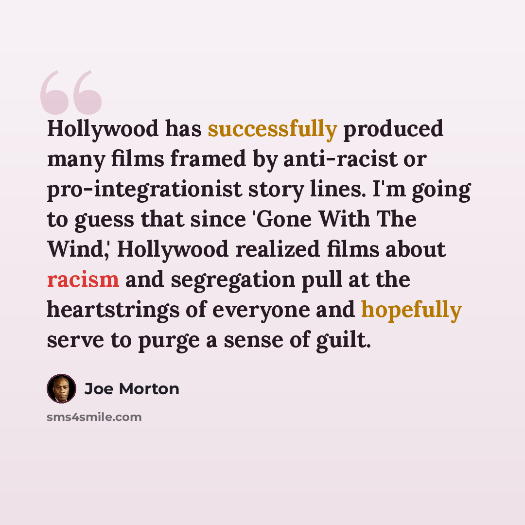 “Hollywood has successfully produced many films framed by anti-racist or pro-integrationist story lines. I'm going to guess that since 'Gone With The Wind,' Hollywood realized films about racism and segregation pull at the heartstrings of everyone and hopefully serve to purge a sense of guilt.” quote by Joe Morton