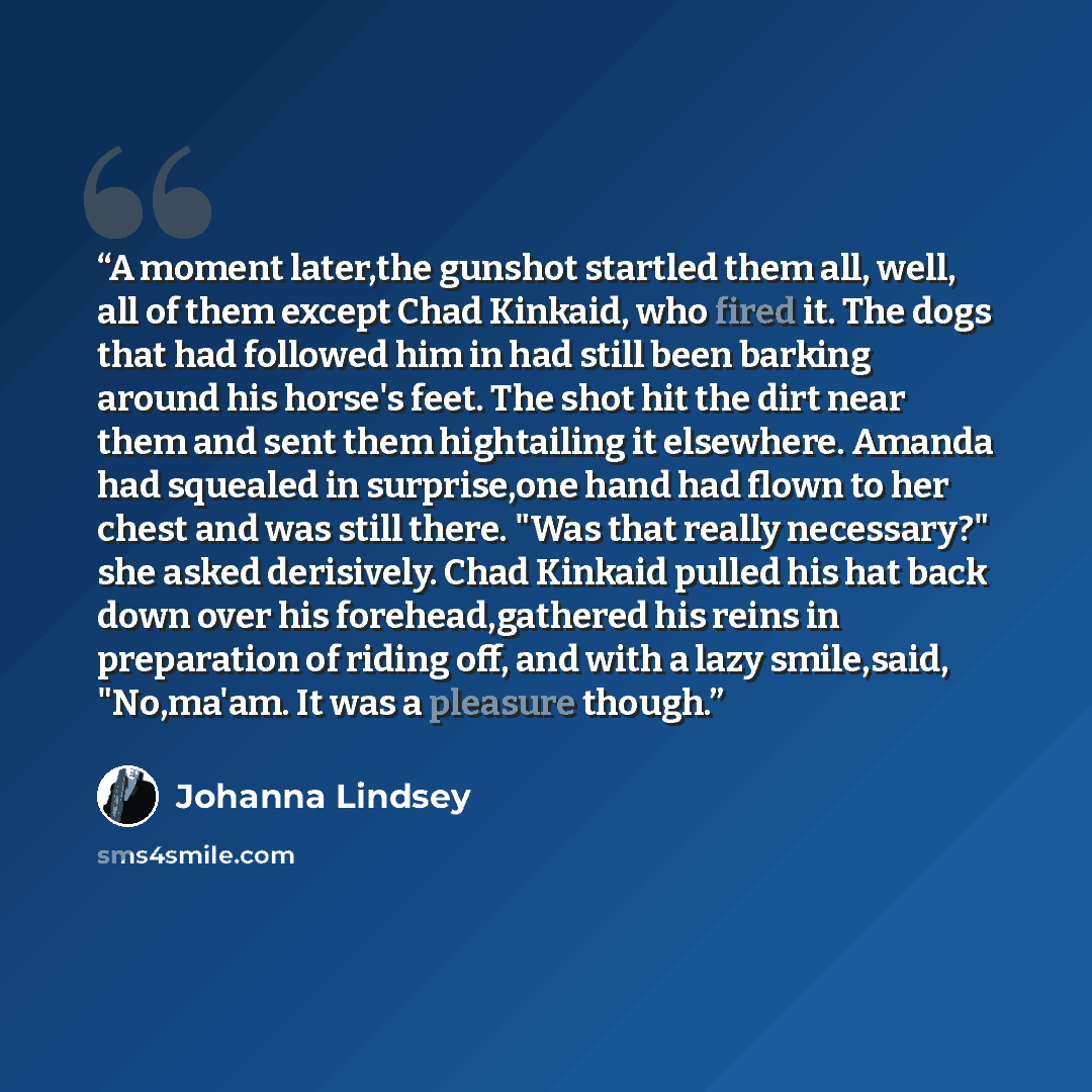 “A moment later,the gunshot startled them all, well, all of them except Chad Kinkaid, who fired it. The dogs that had followed him in had still been barking around his horse's feet. The shot hit the dirt near them and sent them hightailing it elsewhere. Amanda had squealed in surprise,one hand had…” quote by Johanna Lindsey
