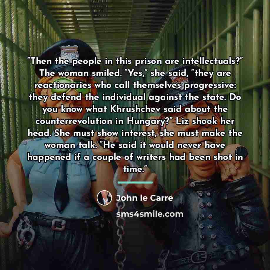 “Then the people in this prison are intellectuals?” The woman smiled. “Yes,” she said, “they are reactionaries who call themselves progressive: they defend the individual against the state. Do you know what Khrushchev said about the counterrevolution in Hungary?” Liz shook her head. She must show…” quote by John le Carré