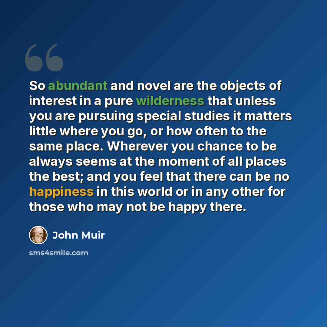 “So abundant and novel are the objects of interest in a pure wilderness that unless you are pursuing special studies it matters little where you go, or how often to the same place. Wherever you chance to be always seems at the moment of all places the best; and you feel that there can be no…” quote by John Muir