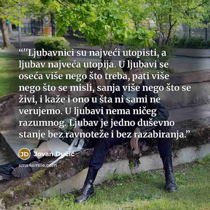 “‎''Ljubavnici su najveći utopisti, a ljubav najveća utopija. U ljubavi se oseća više nego što treba, pati više nego što se misli, sanja više nego što se živi, i kaže i ono u šta ni sami ne verujemo. U ljubavi nema ničeg razumnog. Ljubav je jedno duševno stanje bez ravnoteže i bez razabiranja.” quote by Jovan Dučić
