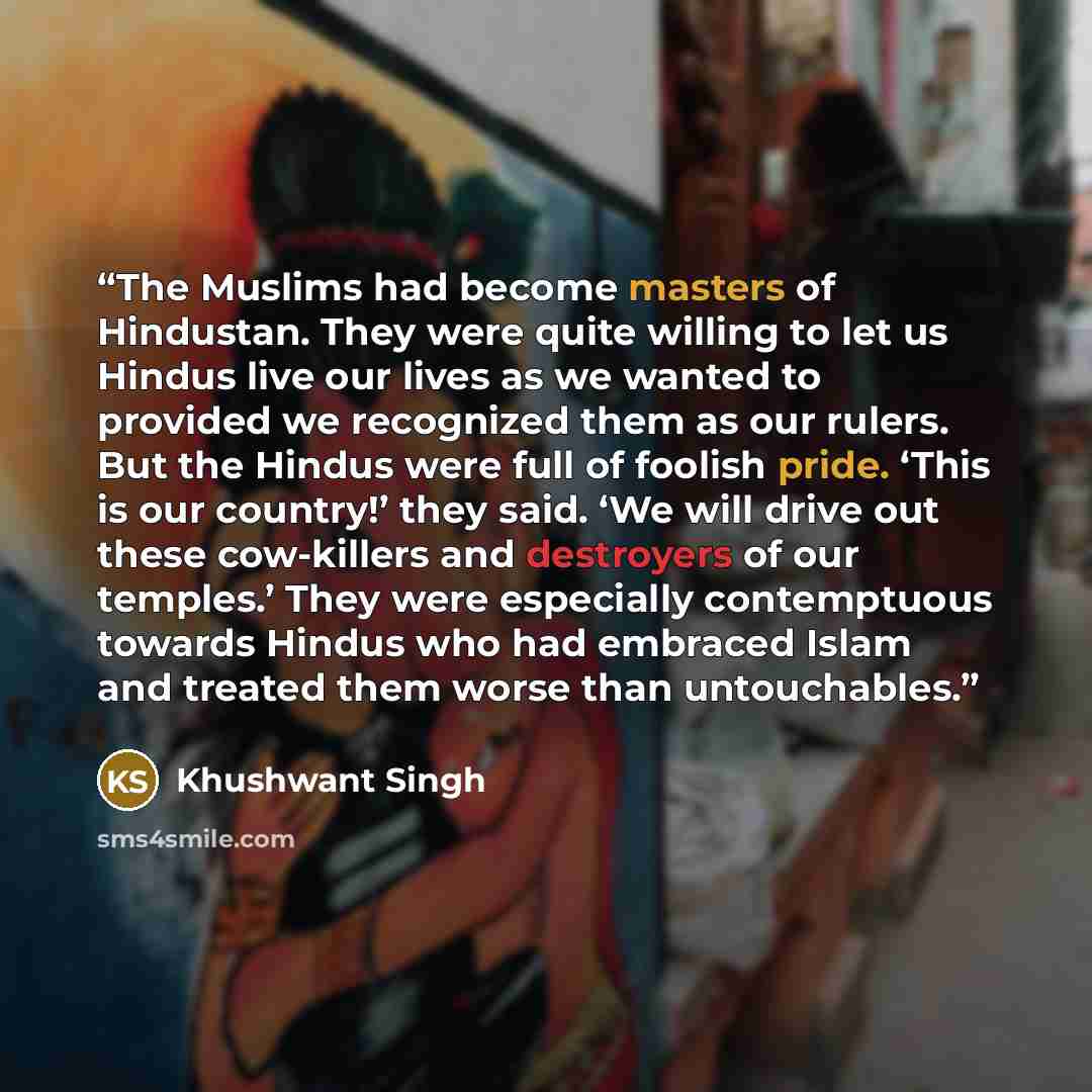 “The Muslims had become masters of Hindustan. They were quite willing to let us Hindus live our lives as we wanted to provided we recognized them as our rulers. But the Hindus were full of foolish pride. ‘This is our country!’ they said. ‘We will drive out these cow-killers and destroyers of our…” quote by Khushwant Singh