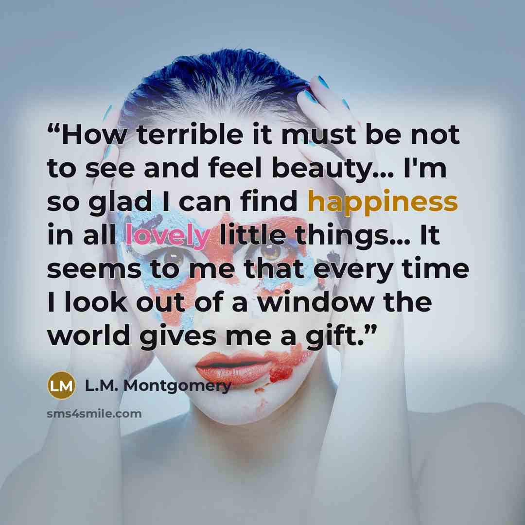 “How terrible it must be not to see and feel beauty… I'm so glad I can find happiness in all lovely little things... It seems to me that every time I look out of a window the world gives me a gift.” quote by L.M. Montgomery