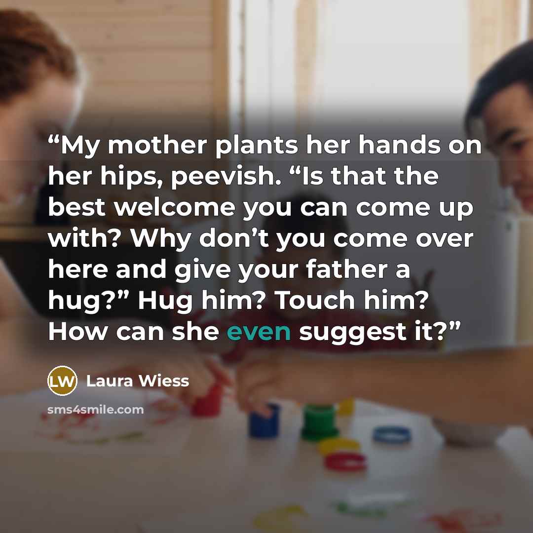 “My mother plants her hands on her hips, peevish. “Is that the best welcome you can come up with? Why don’t you come over here and give your father a hug?” Hug him? Touch him? How can she even suggest it?” quote by Laura Wiess
