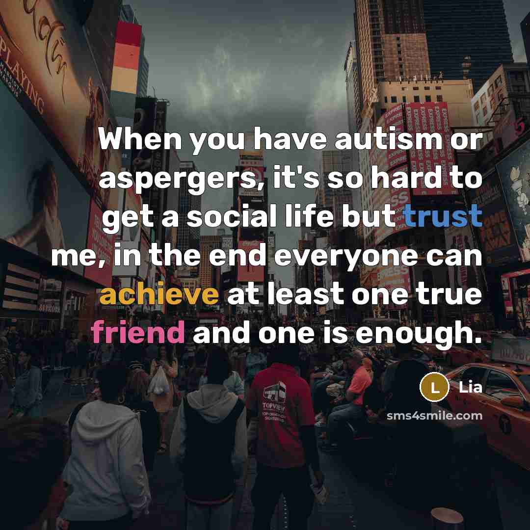 “When you have autism or aspergers, it's so hard to get a social life but trust me, in the end everyone can achieve at least one true friend and one is enough.” quote by Lia