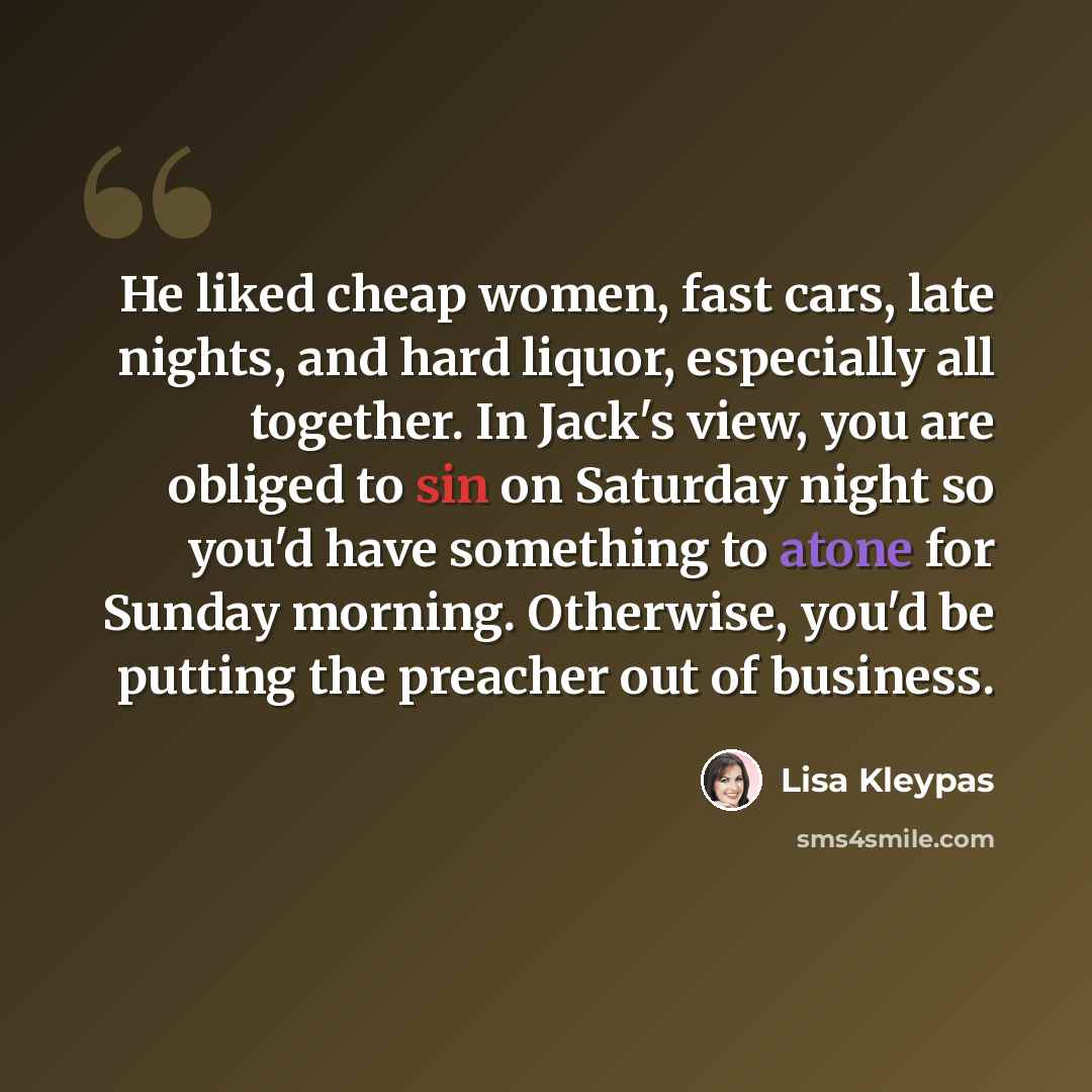 “He liked cheap women, fast cars, late nights, and hard liquor, especially all together. In Jack's view, you are obliged to sin on Saturday night so you'd have something to atone for Sunday morning. Otherwise, you'd be putting the preacher out of business.” quote by Lisa Kleypas