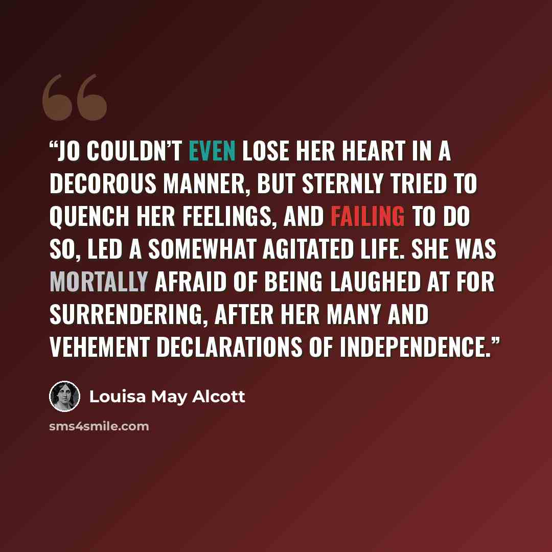 “Jo couldn’t even lose her heart in a decorous manner, but sternly tried to quench her feelings, and failing to do so, led a somewhat agitated life. She was mortally afraid of being laughed at for surrendering, after her many and vehement declarations of independence.” quote by Louisa May Alcott