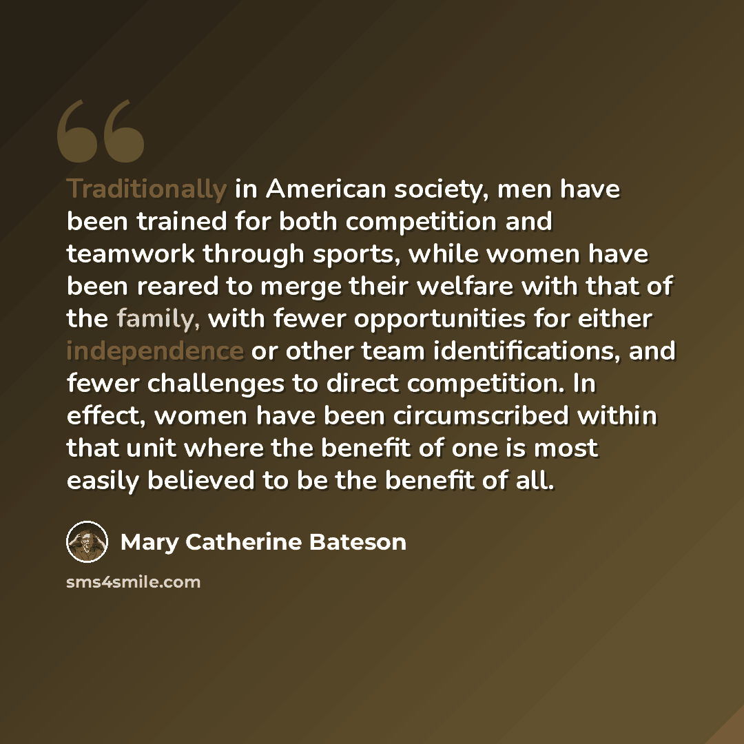 “Traditionally in American society, men have been trained for both competition and teamwork through sports, while women have been reared to merge their welfare with that of the family, with fewer opportunities for either independence or other team identifications, and fewer challenges to direct…” quote by Mary Catherine Bateson