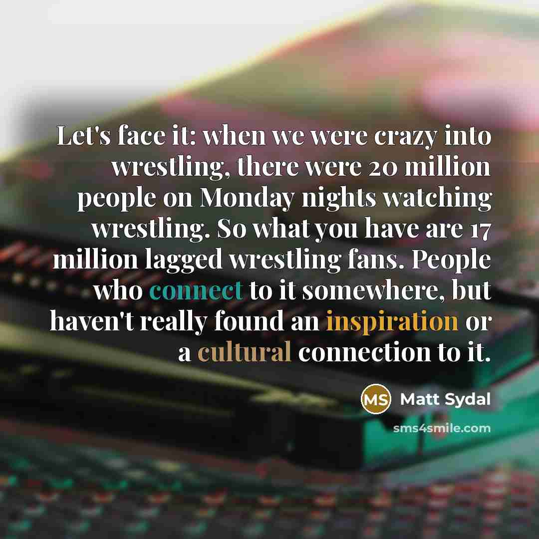 “Let's face it: when we were crazy into wrestling, there were 20 million people on Monday nights watching wrestling. So what you have are 17 million lagged wrestling fans. People who connect to it somewhere, but haven't really found an inspiration or a cultural connection to it.” quote by Matt Sydal