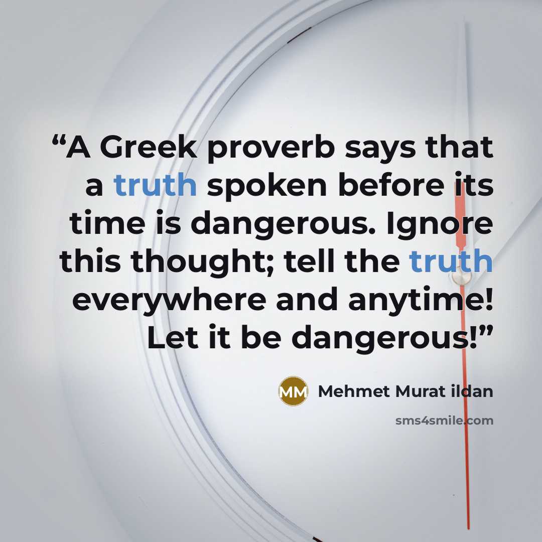 “A Greek proverb says that a truth spoken before its time is dangerous. Ignore this thought; tell the truth everywhere and anytime! Let it be dangerous!” quote by Mehmet Murat ildan