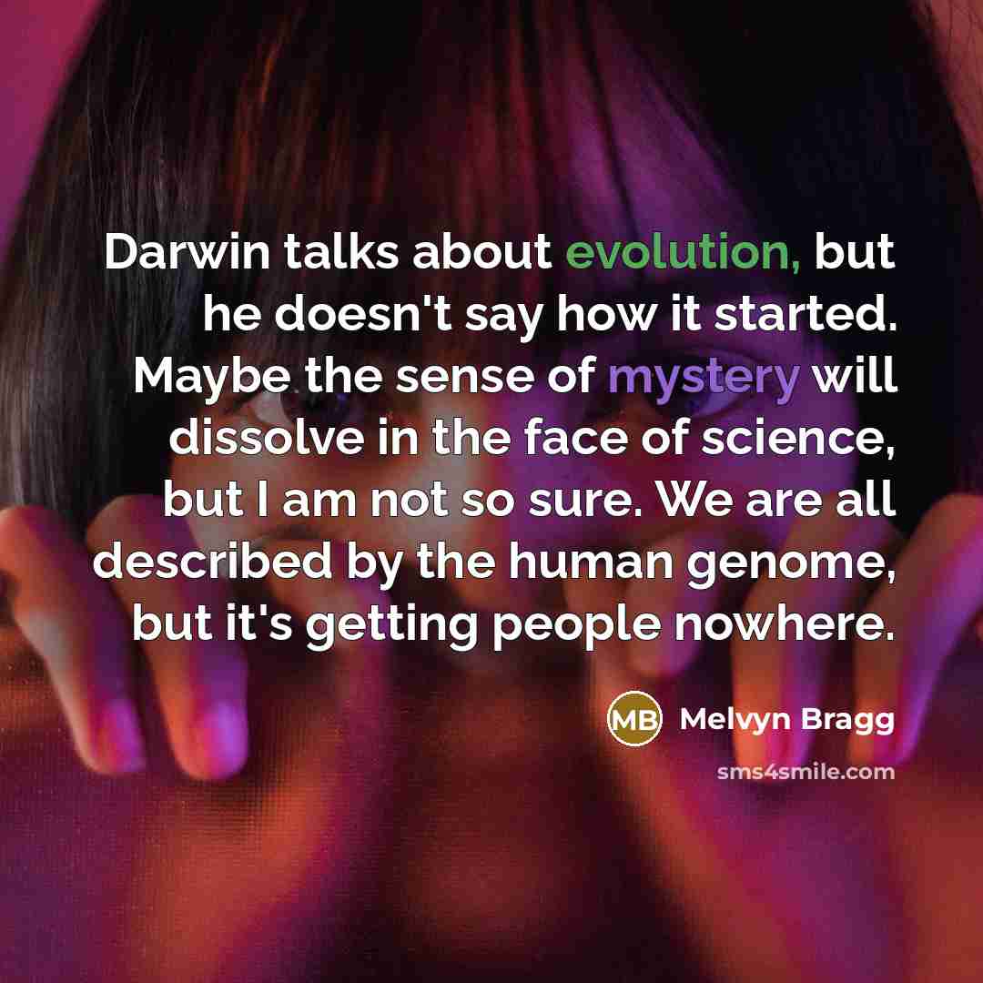 “Darwin talks about evolution, but he doesn't say how it started. Maybe the sense of mystery will dissolve in the face of science, but I am not so sure. We are all described by the human genome, but it's getting people nowhere.” quote by Melvyn Bragg