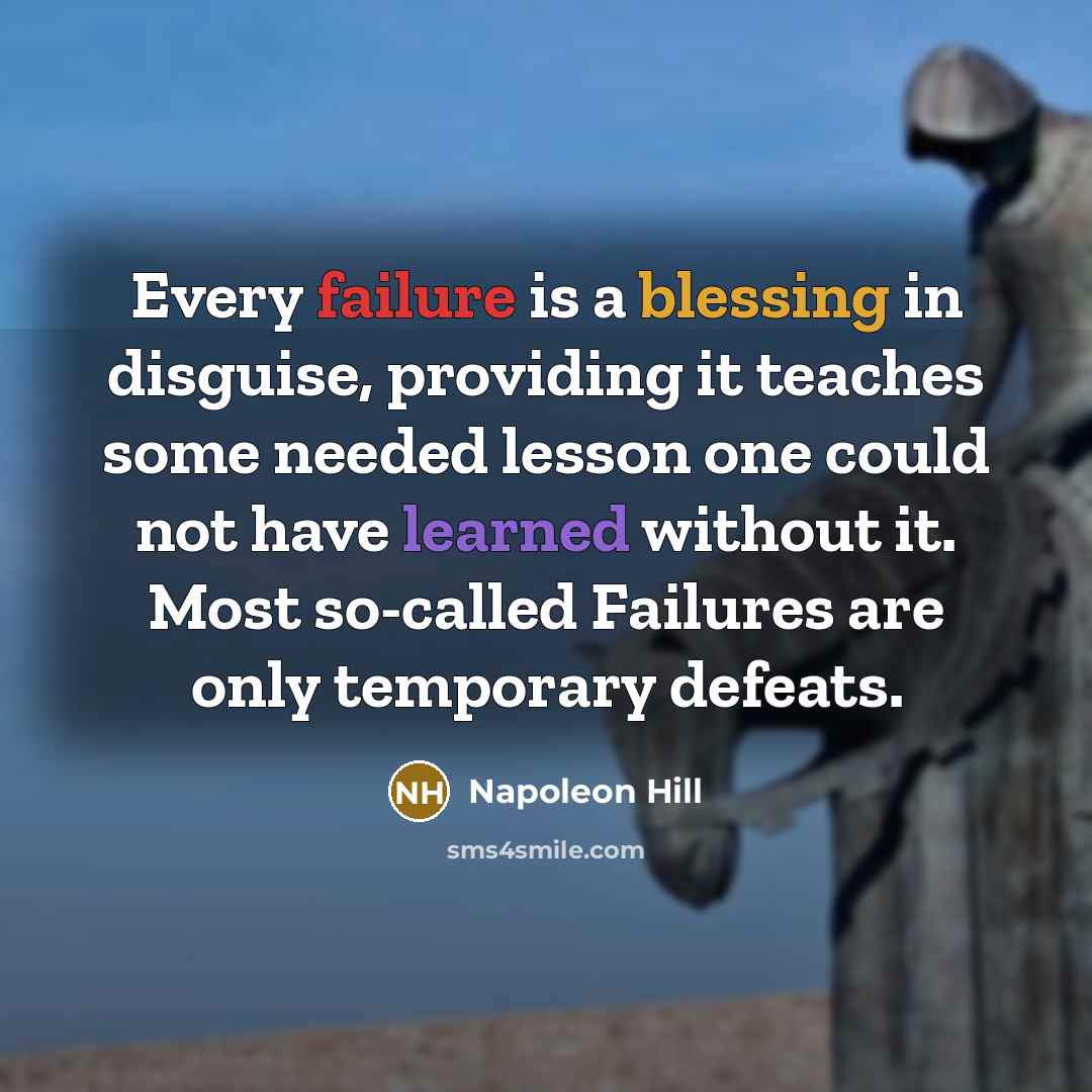“Every failure is a blessing in disguise, providing it teaches some needed lesson one could not have learned without it. Most so-called Failures are only temporary defeats.” quote by Napoleon Hill