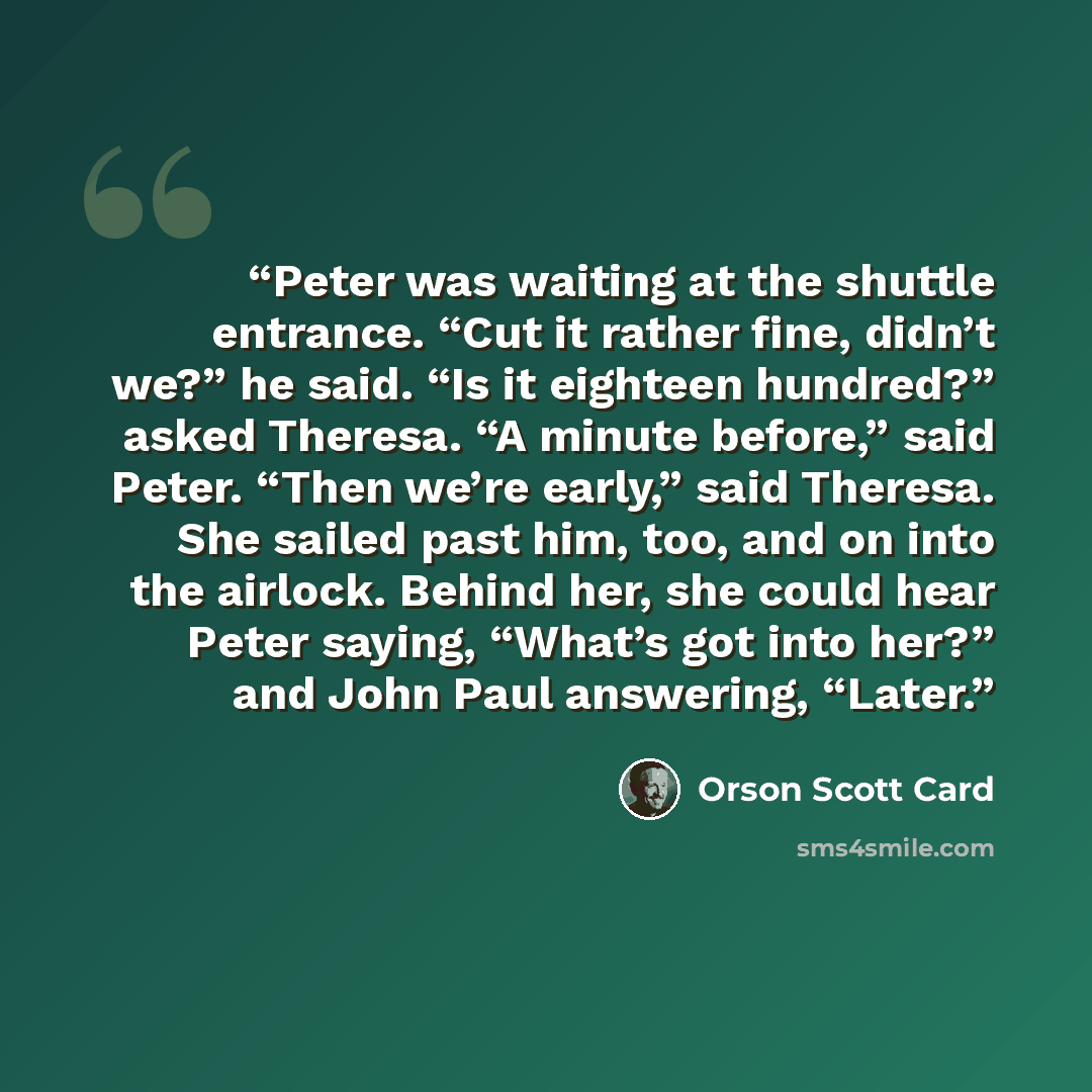 “Peter was waiting at the shuttle entrance. “Cut it rather fine, didn’t we?” he said. “Is it eighteen hundred?” asked Theresa. “A minute before,” said Peter. “Then we’re early,” said Theresa. She sailed past him, too, and on into the airlock. Behind her, she could hear Peter saying, “What’s got…” quote by Orson Scott Card