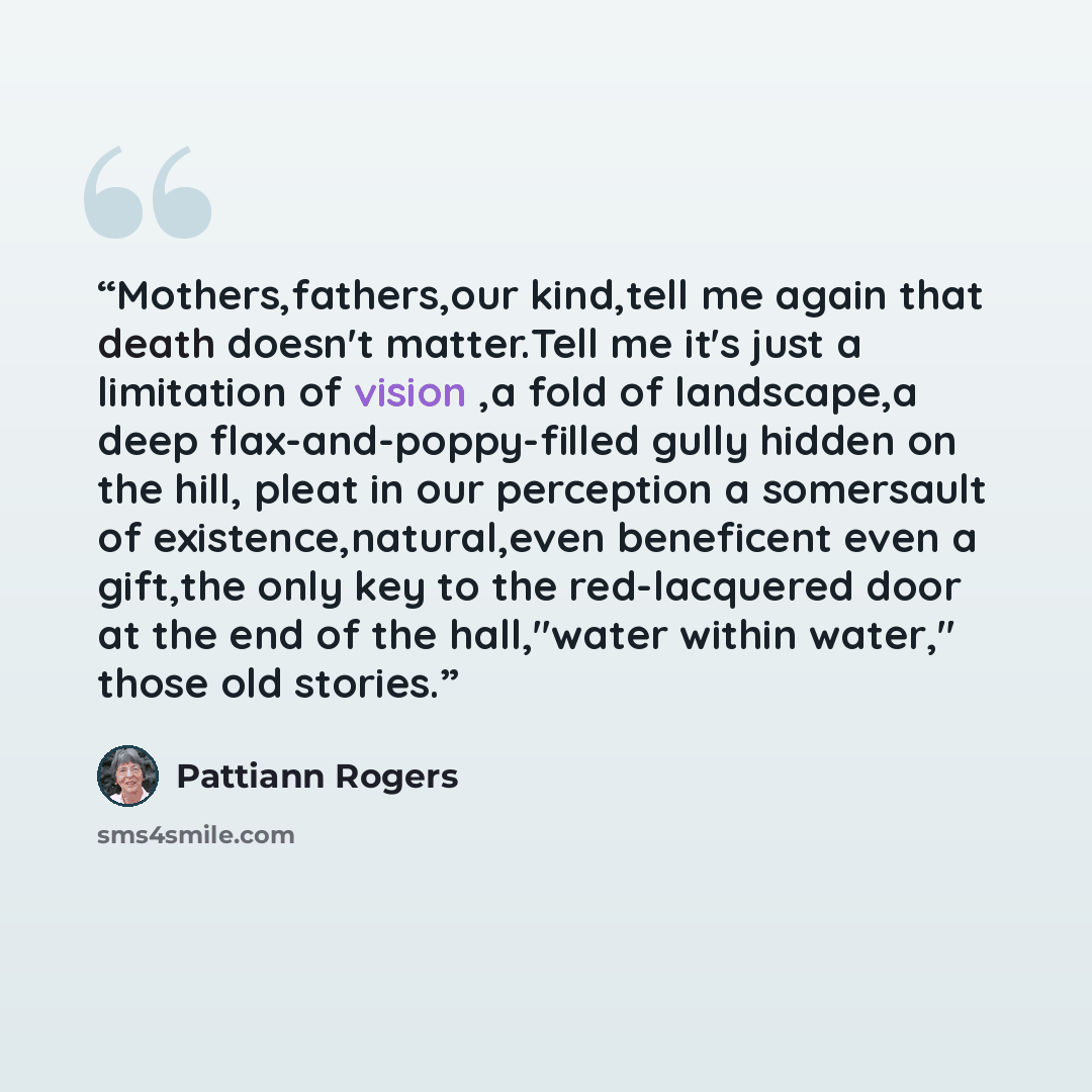 “Mothers,fathers,our kind,tell me again that death doesn't matter.Tell me it's just a limitation of vision ,a fold of landscape,a deep flax-and-poppy-filled gully hidden on the hill, pleat in our perception a somersault of existence,natural,even beneficent even a gift,the only key to the…” quote by Pattiann Rogers