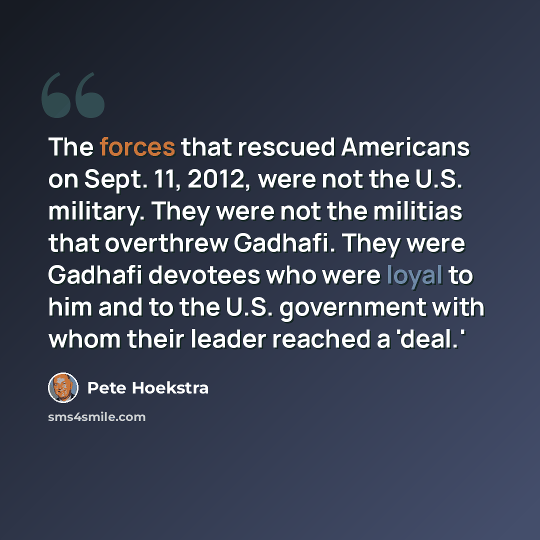“The forces that rescued Americans on Sept. 11, 2012, were not the U.S. military. They were not the militias that overthrew Gadhafi. They were Gadhafi devotees who were loyal to him and to the U.S. government with whom their leader reached a 'deal.'” quote by Pete Hoekstra