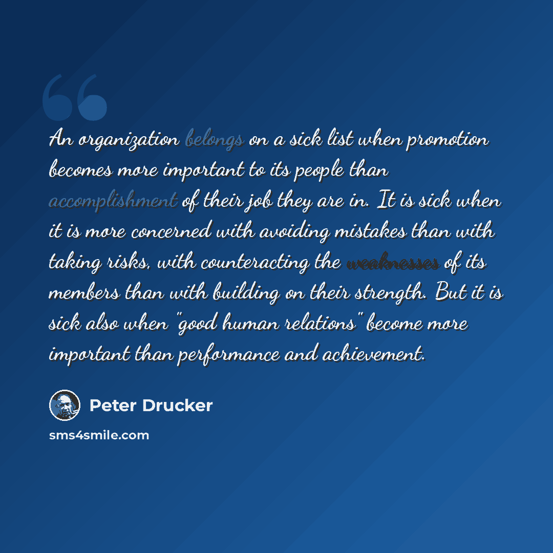 “An organization belongs on a sick list when promotion becomes more important to its people than accomplishment of their job they are in. It is sick when it is more concerned with avoiding mistakes than with taking risks, with counteracting the weaknesses of its members than with building on their…” quote by Peter Drucker