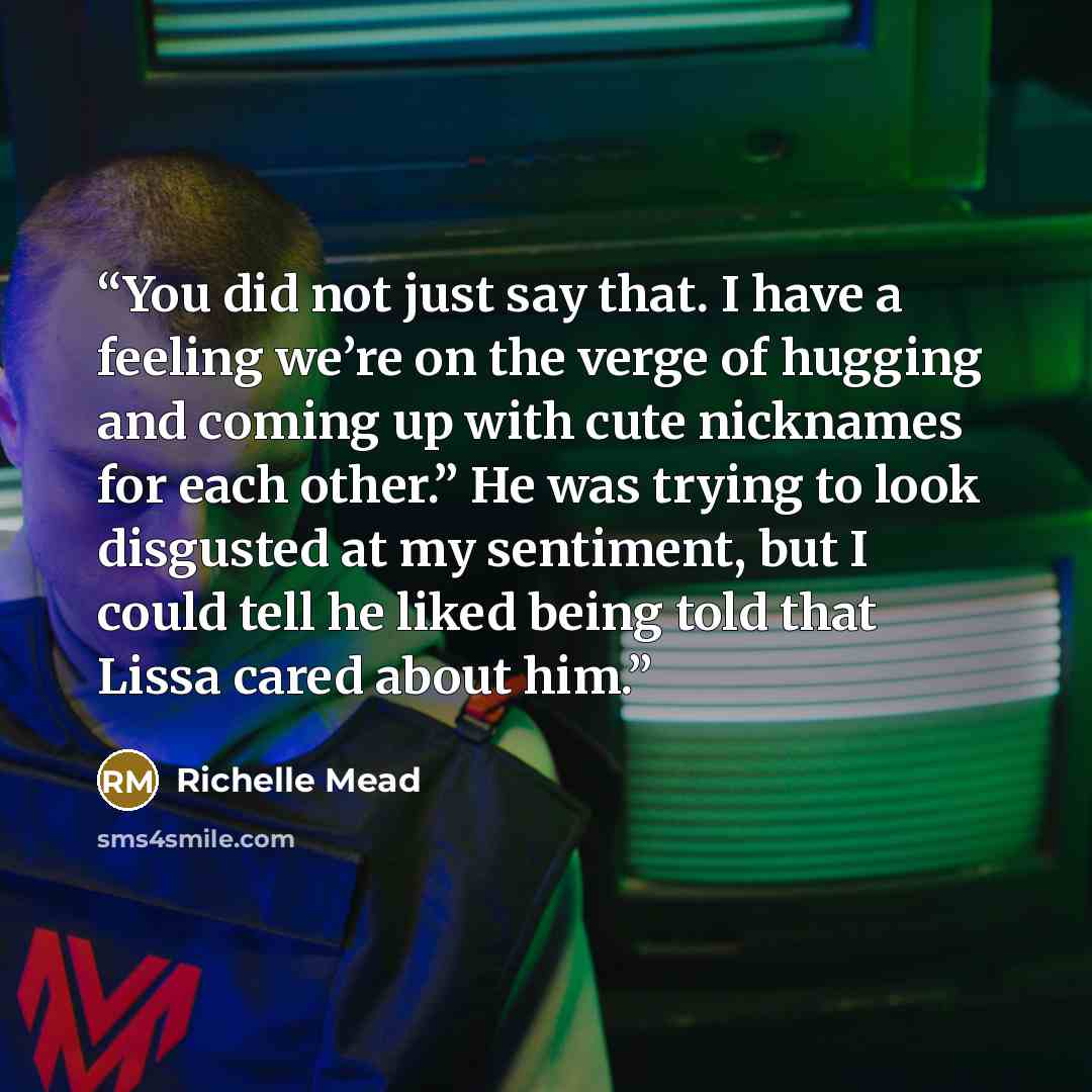 “You did not just say that. I have a feeling we’re on the verge of hugging and coming up with cute nicknames for each other.” He was trying to look disgusted at my sentiment, but I could tell he liked being told that Lissa cared about him.” quote by Richelle Mead