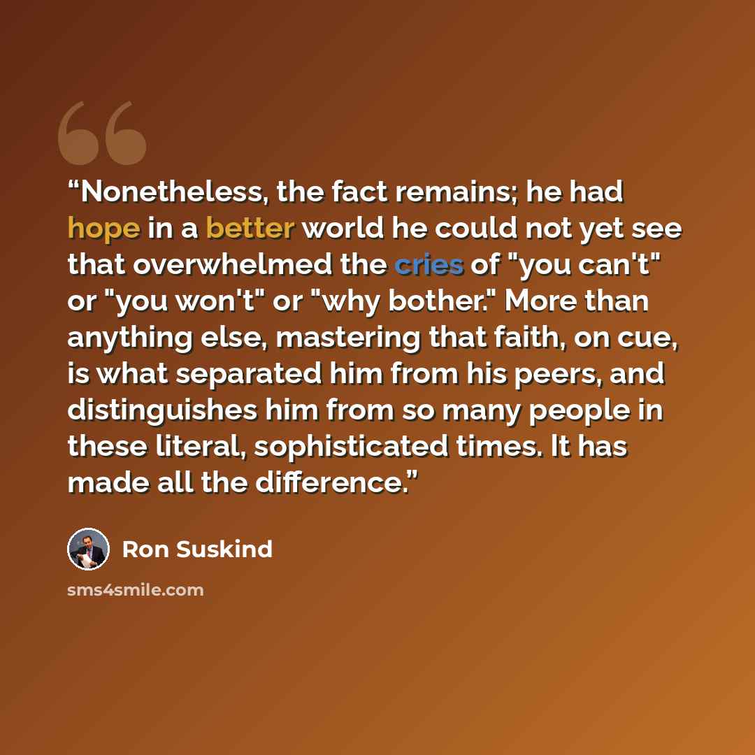 “Nonetheless, the fact remains; he had hope in a better world he could not yet see that overwhelmed the cries of "you can't" or "you won't" or "why bother." More than anything else, mastering that faith, on cue, is what separated him from his peers, and distinguishes him from so many people in…” quote by Ron Suskind