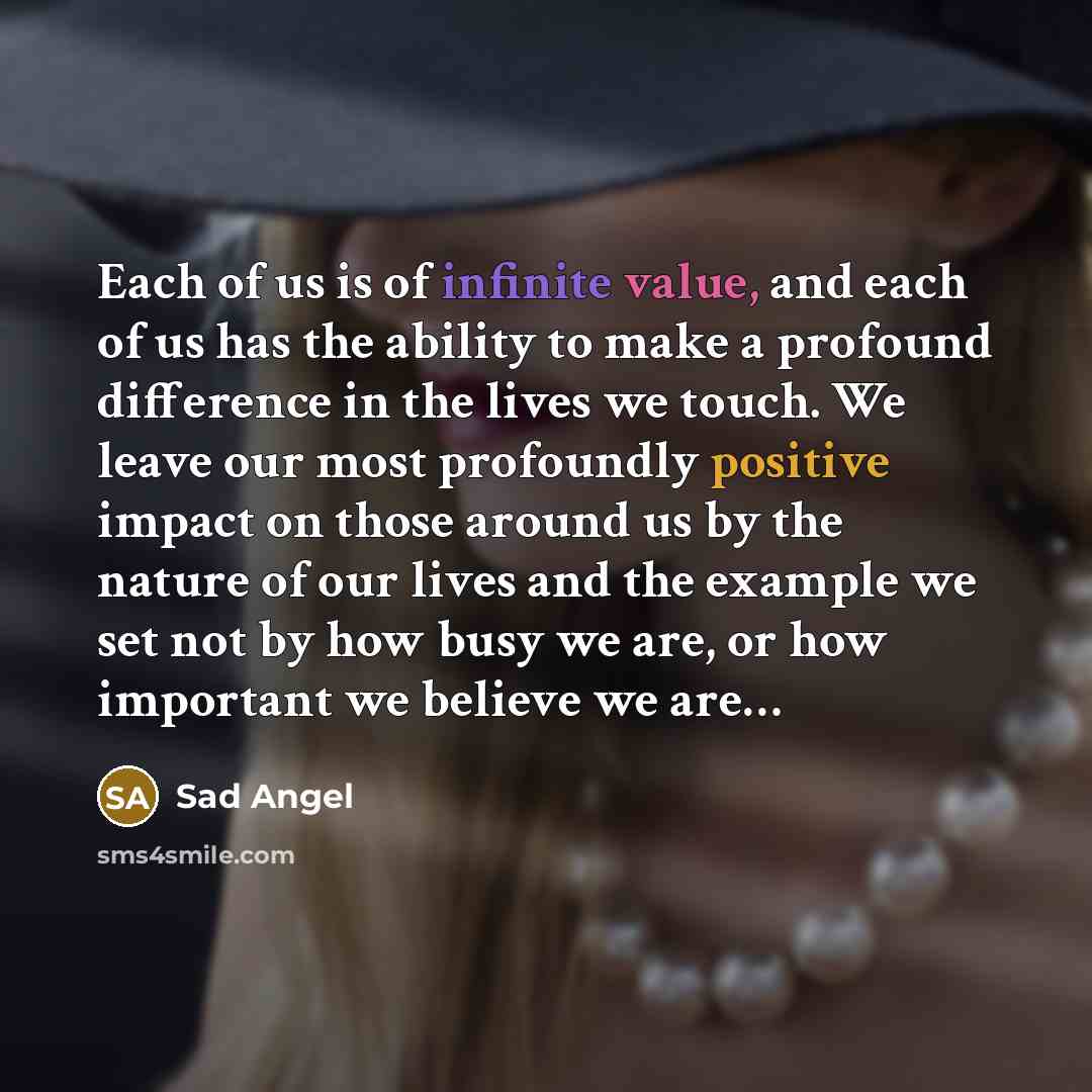 “Each of us is of infinite value, and each of us has the ability to make a profound difference in the lives we touch. We leave our most profoundly positive impact on those around us by the nature of our lives and the example we set not by how busy we are, or how important we believe we are…” quote by Sad Angel