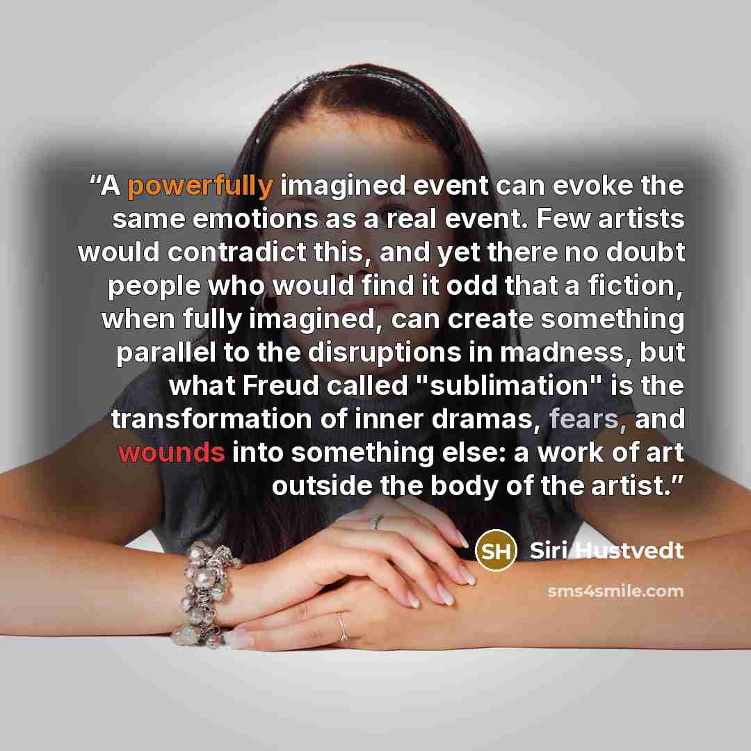 “A powerfully imagined event can evoke the same emotions as a real event. Few artists would contradict this, and yet there no doubt people who would find it odd that a fiction, when fully imagined, can create something parallel to the disruptions in madness, but what Freud called "sublimation" is…” quote by Siri Hustvedt
