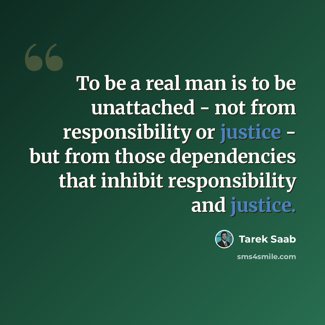 “To be a real man is to be unattached - not from responsibility or justice - but from those dependencies that inhibit responsibility and justice.” quote by Tarek Saab