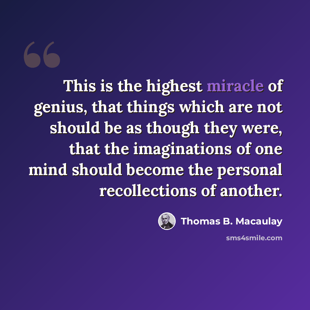 “This is the highest miracle of genius, that things which are not should be as though they were, that the imaginations of one mind should become the personal recollections of another.” quote by Thomas B. Macaulay
