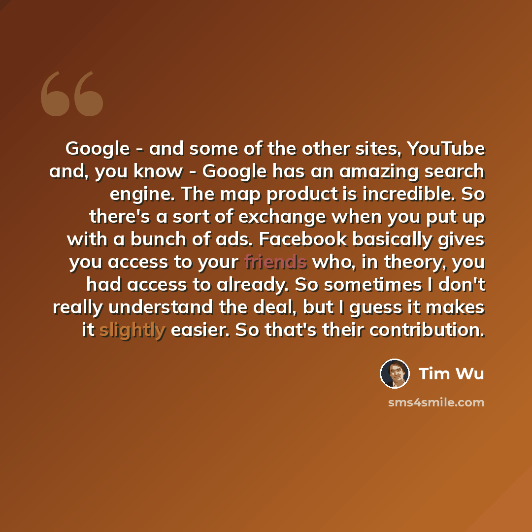 “Google - and some of the other sites, YouTube and, you know - Google has an amazing search engine. The map product is incredible. So there's a sort of exchange when you put up with a bunch of ads. Facebook basically gives you access to your friends who, in theory, you had access to already. So…” quote by Tim Wu