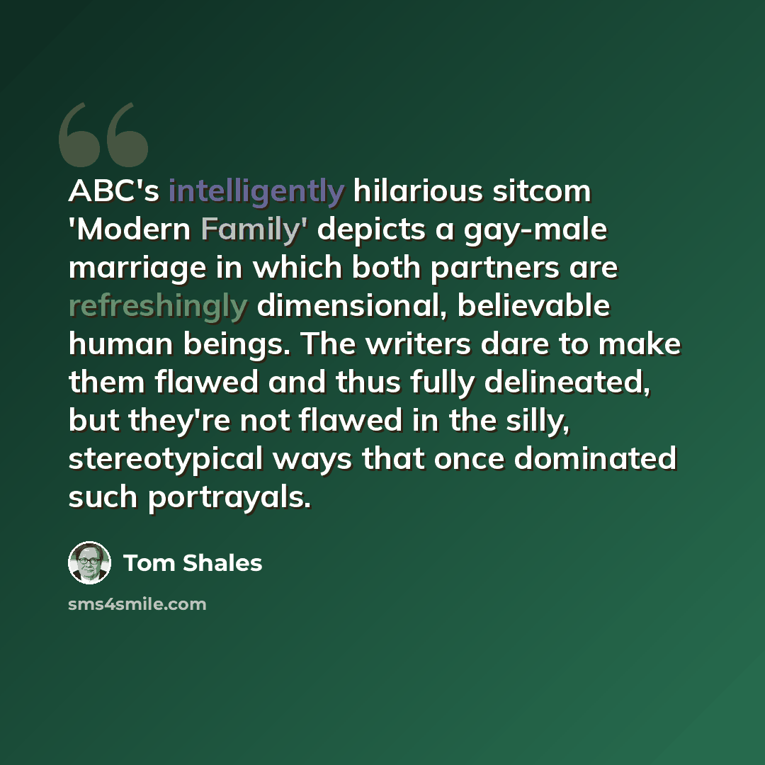 “ABC's intelligently hilarious sitcom 'Modern Family' depicts a gay-male marriage in which both partners are refreshingly dimensional, believable human beings. The writers dare to make them flawed and thus fully delineated, but they're not flawed in the silly, stereotypical ways that once dominated…” quote by Tom Shales