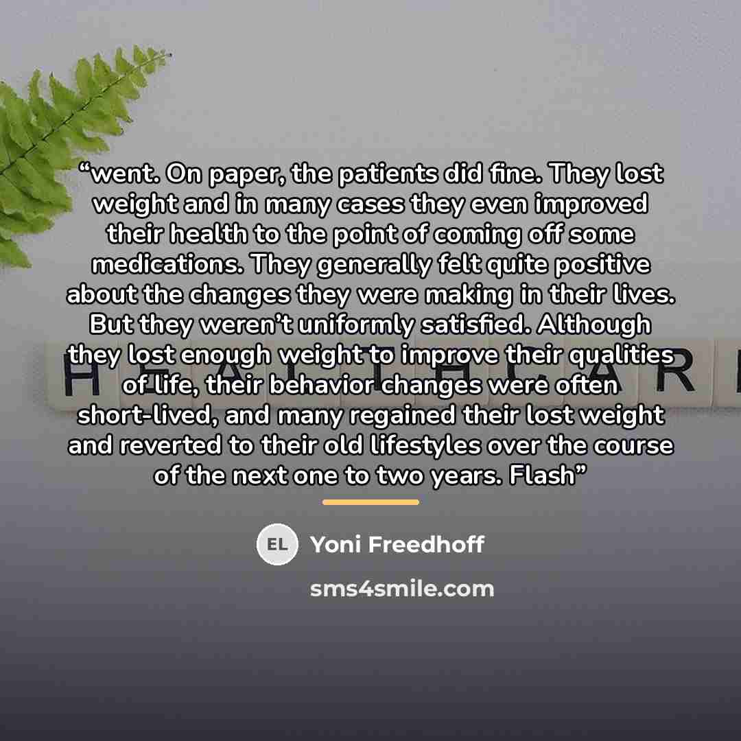 “went. On paper, the patients did fine. They lost weight and in many cases they even improved their health to the point of coming off some medications. They generally felt quite positive about the changes they were making in their lives. But they weren’t uniformly satisfied. Although they lost…” quote by Yoni Freedhoff