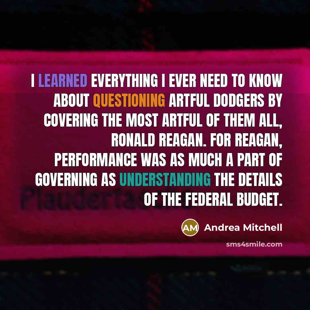 “I learned everything I ever need to know about questioning artful dodgers by covering the most artful of them all, Ronald Reagan. For Reagan, performance was as much a part of governing as understanding the details of the federal budget.” quote by Andrea Mitchell