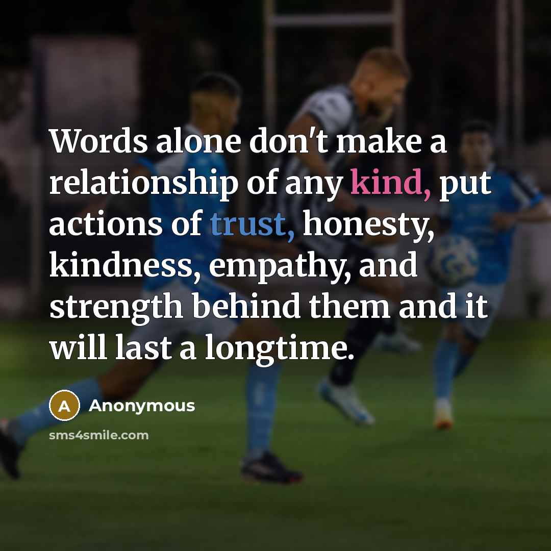 “Words alone don't make a relationship of any kind, put actions of trust, honesty, kindness, empathy, and strength behind them and it will last a longtime.” quote by Anonymous
