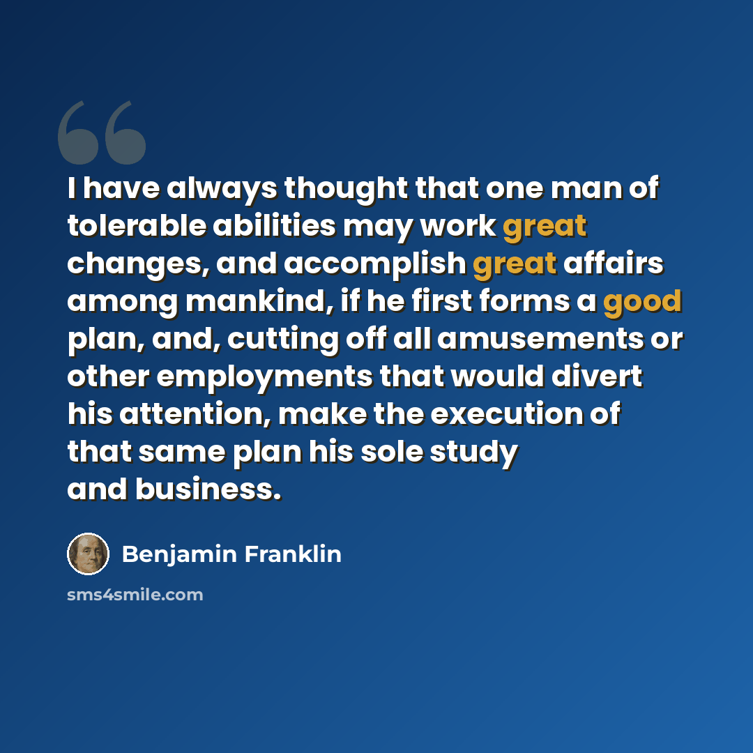 “I have always thought that one man of tolerable abilities may work great changes, and accomplish great affairs among mankind, if he first forms a good plan, and, cutting off all amusements or other employments that would divert his attention, make the execution of that same plan his sole study and…” quote by Benjamin Franklin