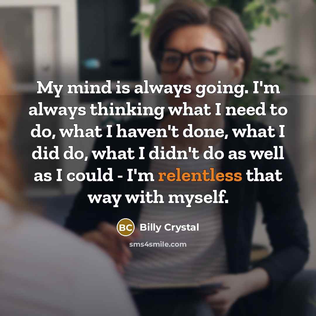 “My mind is always going. I'm always thinking what I need to do, what I haven't done, what I did do, what I didn't do as well as I could - I'm relentless that way with myself.” quote by Billy Crystal