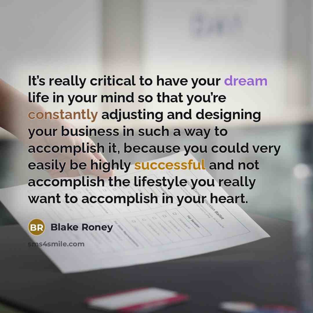 “It’s really critical to have your dream life in your mind so that you’re constantly adjusting and designing your business in such a way to accomplish it, because you could very easily be highly successful and not accomplish the lifestyle you really want to accomplish in your heart.” quote by Blake Roney