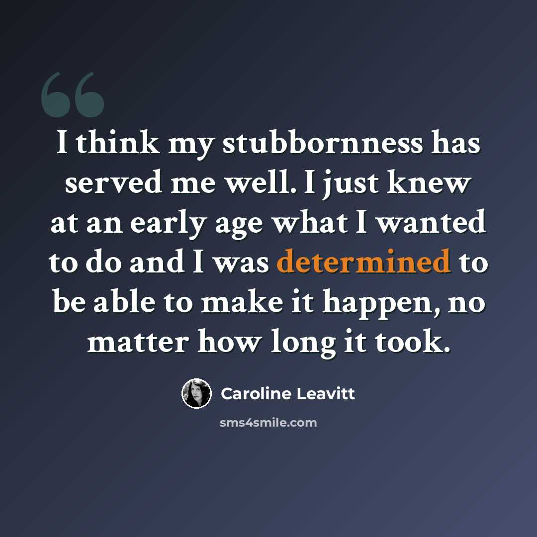 “I think my stubbornness has served me well. I just knew at an early age what I wanted to do and I was determined to be able to make it happen, no matter how long it took.” quote by Caroline Leavitt