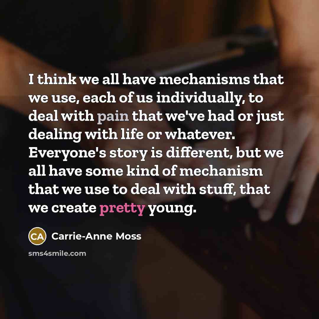 “I think we all have mechanisms that we use, each of us individually, to deal with pain that we've had or just dealing with life or whatever. Everyone's story is different, but we all have some kind of mechanism that we use to deal with stuff, that we create pretty young.” quote by Carrie-Anne Moss