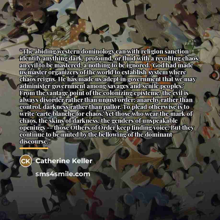 “The abiding western dominology can with religion sanction identify anything dark, profound, or fluid with a revolting chaos, an evil to be mastered, a nothing to be ignored. 'God had made us master organizers of the world to establish system where chaos reigns. He has made us adept in government…” quote by Catherine Keller