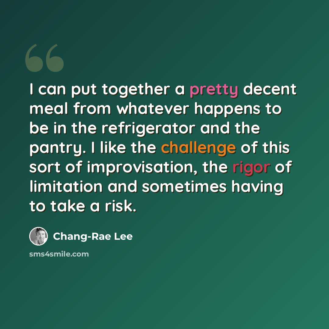 “I can put together a pretty decent meal from whatever happens to be in the refrigerator and the pantry. I like the challenge of this sort of improvisation, the rigor of limitation and sometimes having to take a risk.” quote by Chang-Rae Lee