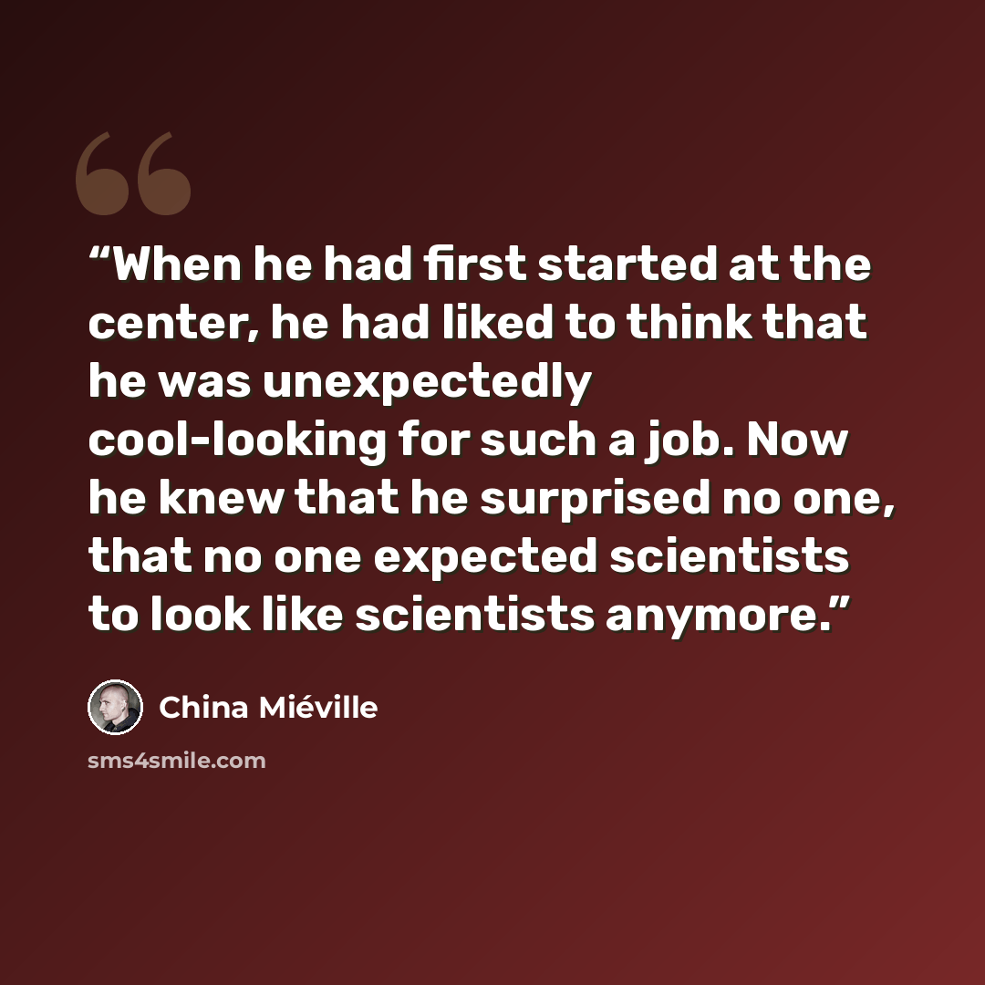 “When he had first started at the center, he had liked to think that he was unexpectedly cool-looking for such a job. Now he knew that he surprised no one, that no one expected scientists to look like scientists anymore.” quote by China Miéville